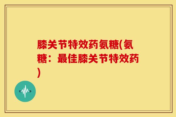 膝关节特效药氨糖(氨糖：最佳膝关节特效药)