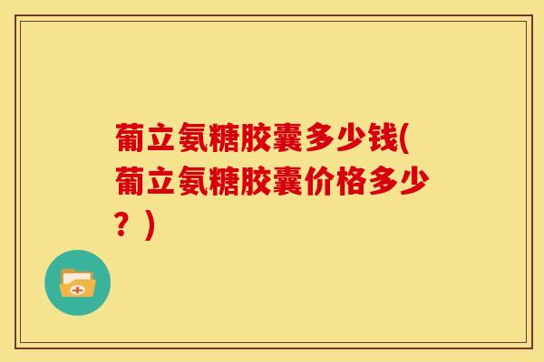 葡立氨糖胶囊多少钱(葡立氨糖胶囊价格多少？)