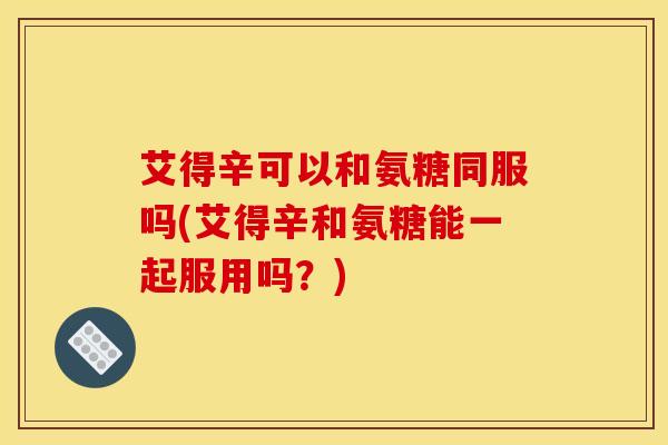 艾得辛可以和氨糖同服吗(艾得辛和氨糖能一起服用吗？)
