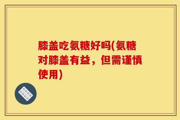 膝盖吃氨糖好吗(氨糖对膝盖有益，但需谨慎使用)