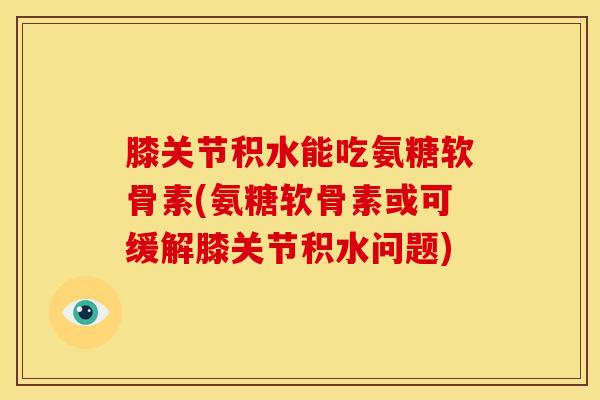 膝关节积水能吃氨糖软骨素(氨糖软骨素或可缓解膝关节积水问题)