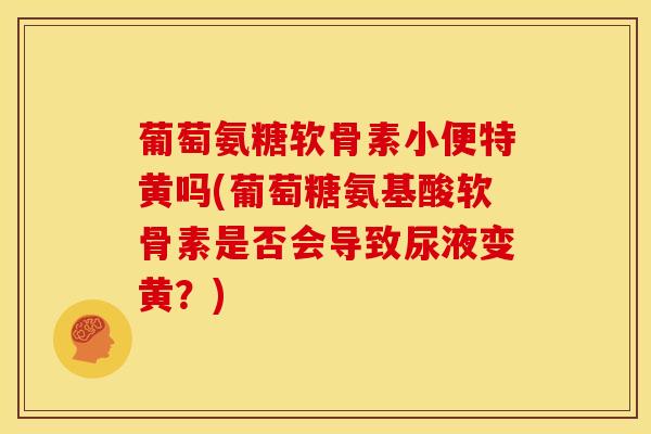 葡萄氨糖软骨素小便特黄吗(葡萄糖氨基酸软骨素是否会导致尿液变黄？)