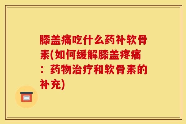 膝盖痛吃什么药补软骨素(如何缓解膝盖疼痛：药物治疗和软骨素的补充)