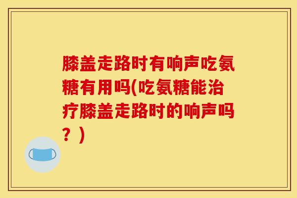 膝盖走路时有响声吃氨糖有用吗(吃氨糖能治疗膝盖走路时的响声吗？)