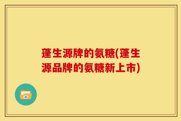 蓬生源牌的氨糖(蓬生源品牌的氨糖新上市) 蓬生源牌的氨糖(蓬生源品牌的氨糖新上市)