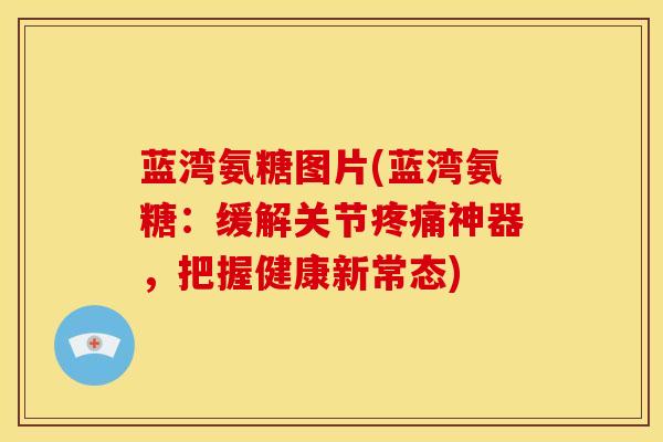 蓝湾氨糖图片(蓝湾氨糖：缓解关节疼痛神器，把握健康新常态)