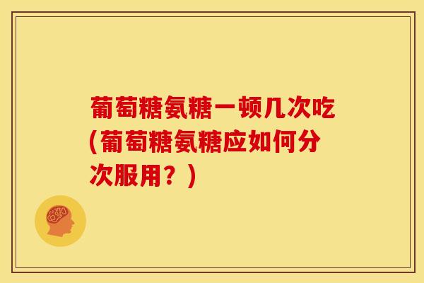 葡萄糖氨糖一顿几次吃(葡萄糖氨糖应如何分次服用？)
