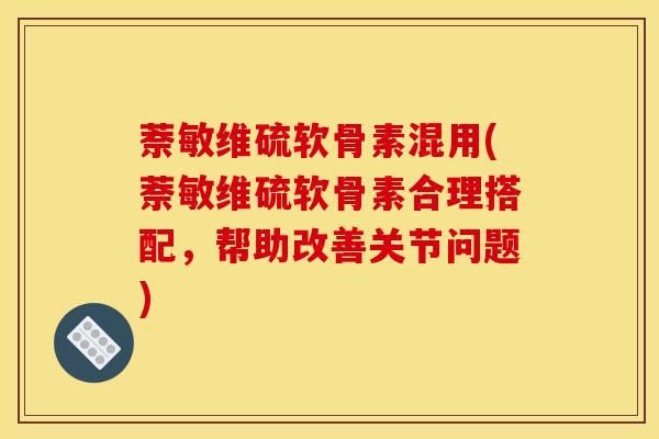 萘敏维硫软骨素混用(萘敏维硫软骨素合理搭配，帮助改善关节问题)