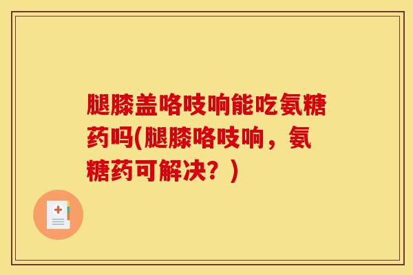 腿膝盖咯吱响能吃氨糖药吗(腿膝咯吱响，氨糖药可解决？)
