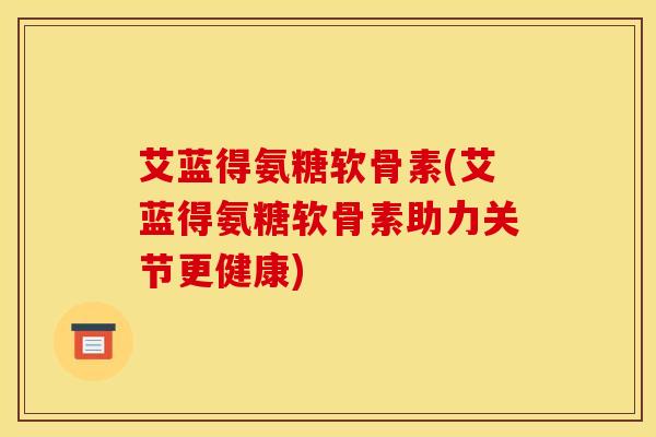 艾蓝得氨糖软骨素(艾蓝得氨糖软骨素助力关节更健康)