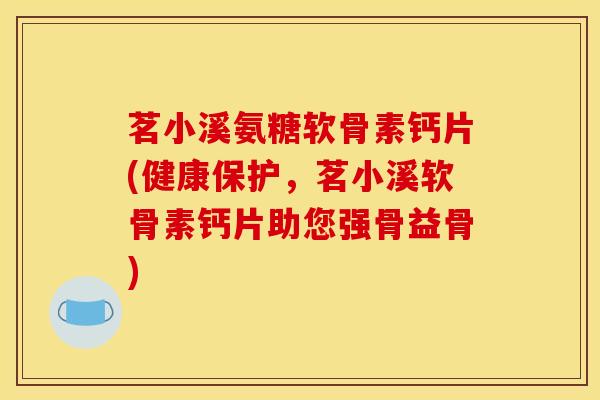 茗小溪氨糖软骨素钙片(健康保护，茗小溪软骨素钙片助您强骨益骨)