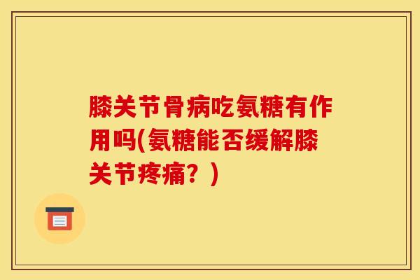 膝关节骨病吃氨糖有作用吗(氨糖能否缓解膝关节疼痛？)