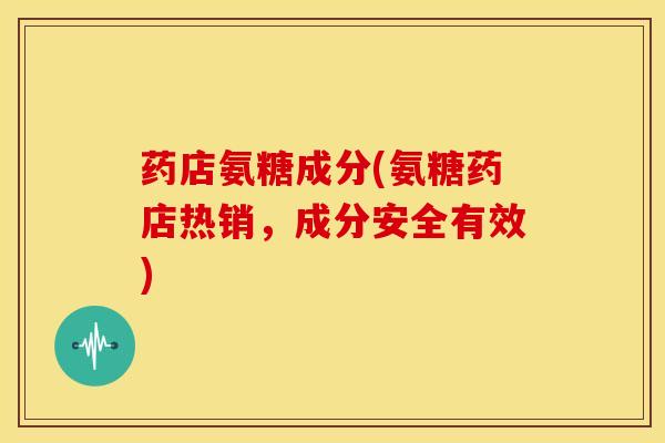 药店氨糖成分(氨糖药店热销，成分安全有效)