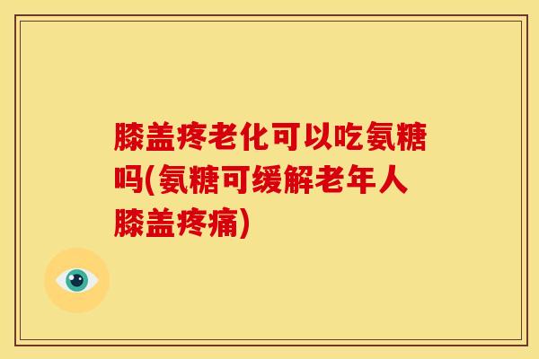膝盖疼老化可以吃氨糖吗(氨糖可缓解老年人膝盖疼痛)