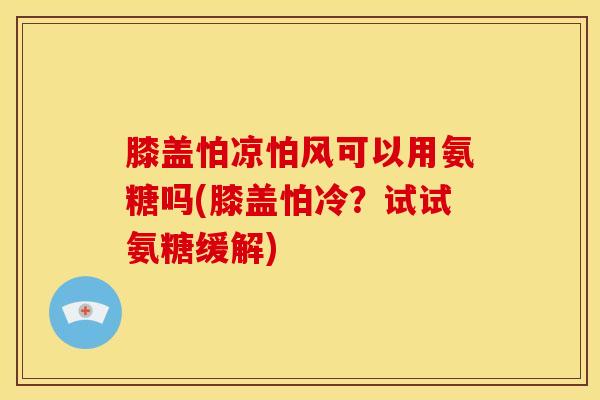 膝盖怕凉怕风可以用氨糖吗(膝盖怕冷？试试氨糖缓解)