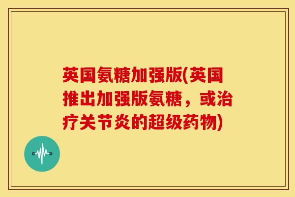 英国氨糖加强版(英国推出加强版氨糖，或治疗关节炎的超级药物)