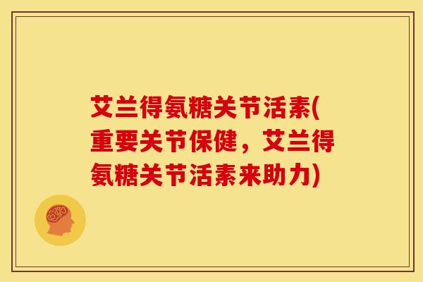 艾兰得氨糖关节活素(重要关节保健，艾兰得氨糖关节活素来助力)