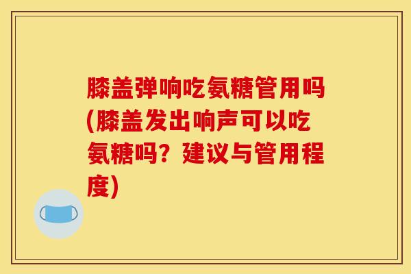 膝盖弹响吃氨糖管用吗(膝盖发出响声可以吃氨糖吗？建议与管用程度)