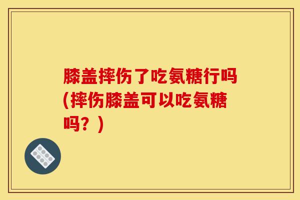 膝盖摔伤了吃氨糖行吗(摔伤膝盖可以吃氨糖吗？)