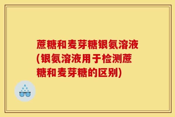 蔗糖和麦芽糖银氨溶液(银氨溶液用于检测蔗糖和麦芽糖的区别)
