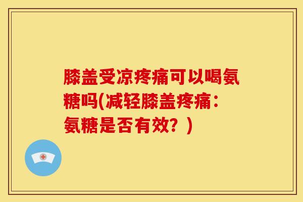 膝盖受凉疼痛可以喝氨糖吗(减轻膝盖疼痛：氨糖是否有效？)