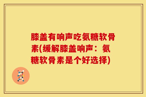 膝盖有响声吃氨糖软骨素(缓解膝盖响声：氨糖软骨素是个好选择)