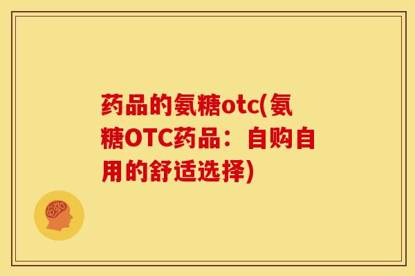 药品的氨糖otc(氨糖OTC药品:自购自用的舒适选择) 药品的氨糖otc(氨糖OTC药品:自购自用的舒适选择)