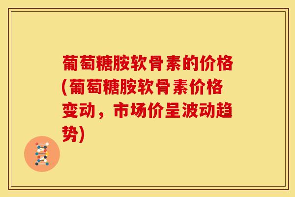 葡萄糖胺软骨素的价格(葡萄糖胺软骨素价格变动，市场价呈波动趋势)