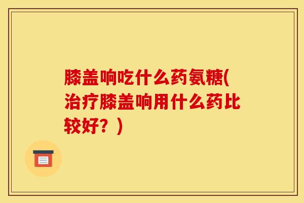 膝盖响吃什么药氨糖(治疗膝盖响用什么药比较好？)
