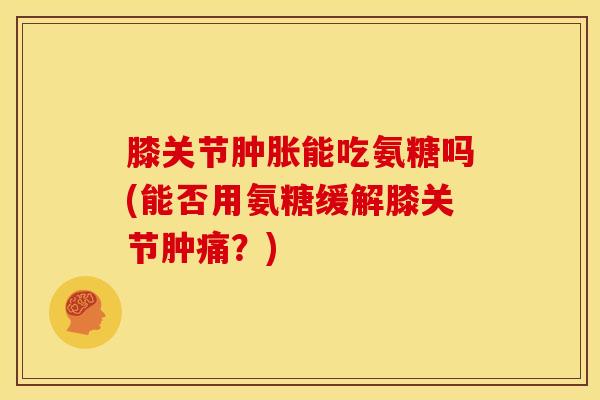 膝关节肿胀能吃氨糖吗(能否用氨糖缓解膝关节肿痛？)