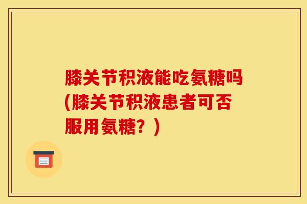 膝关节积液能吃氨糖吗(膝关节积液患者可否服用氨糖？)