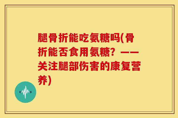腿骨折能吃氨糖吗(骨折能否食用氨糖？——关注腿部伤害的康复营养)