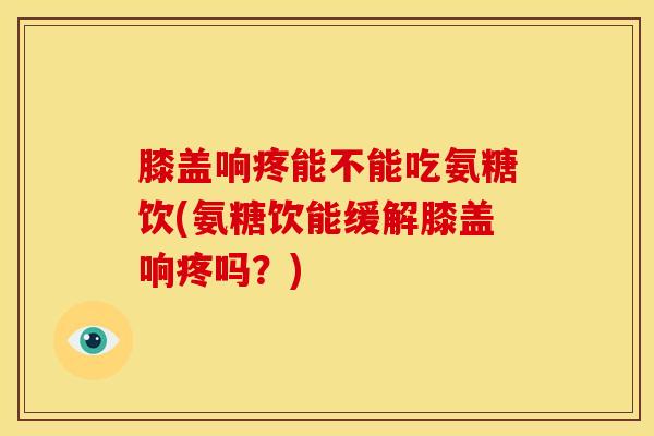 膝盖响疼能不能吃氨糖饮(氨糖饮能缓解膝盖响疼吗？)