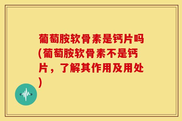 葡萄胺软骨素是钙片吗(葡萄胺软骨素不是钙片，了解其作用及用处)