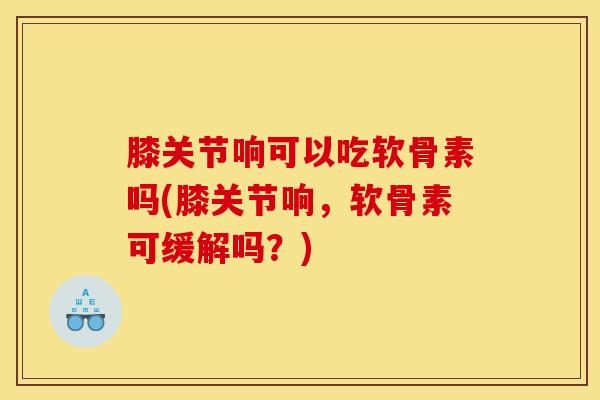 膝关节响可以吃软骨素吗(膝关节响，软骨素可缓解吗？)