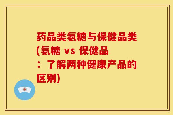 药品类氨糖与保健品类(氨糖 vs 保健品：了解两种健康产品的区别)