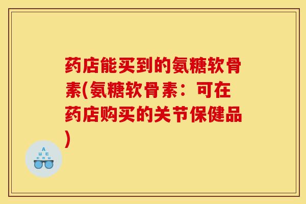 药店能买到的氨糖软骨素(氨糖软骨素：可在药店购买的关节保健品)