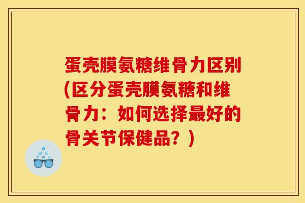 蛋壳膜氨糖维骨力区别(区分蛋壳膜氨糖和维骨力：如何选择最好的骨关节保健品？)