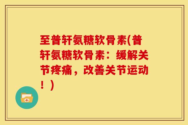 至普轩氨糖软骨素(普轩氨糖软骨素:缓解关节,改善关节运动!) 至普轩氨糖软骨素(普轩氨糖软骨素:缓解关节,改善关节运动!)