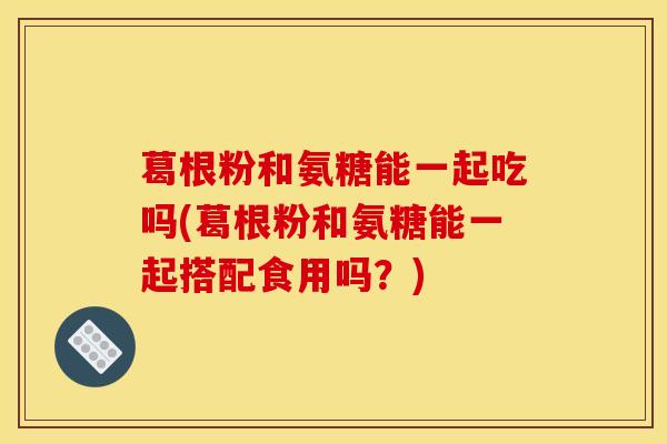 葛根粉和氨糖能一起吃吗(葛根粉和氨糖能一起搭配食用吗？)