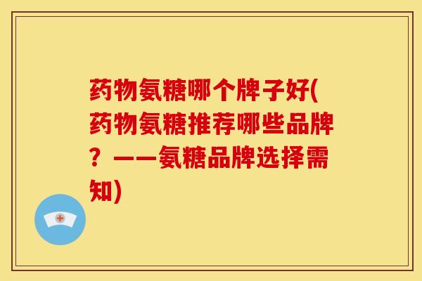 药物氨糖哪个牌子好(药物氨糖推荐哪些品牌？——氨糖品牌选择需知)