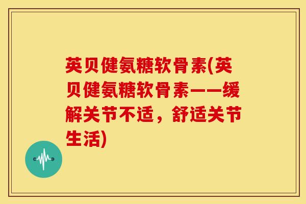 英贝健氨糖软骨素(英贝健氨糖软骨素——缓解关节不适,舒适关节生活) 英贝健氨糖软骨素(英贝健氨糖软骨素——缓解关节不适,舒适关节生活)