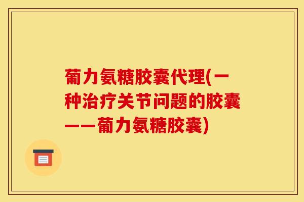 葡力氨糖胶囊代理(一种关节问题的胶囊——葡力氨糖胶囊)