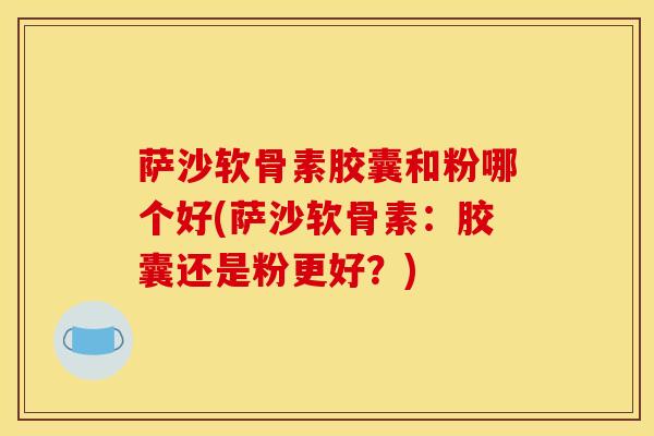 萨沙软骨素胶囊和粉哪个好(萨沙软骨素：胶囊还是粉更好？)
