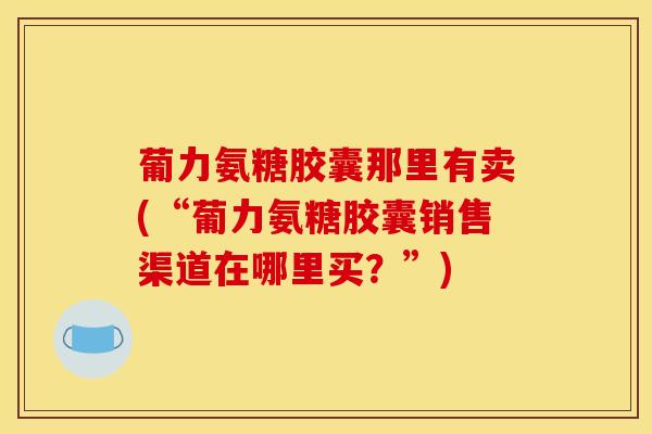 葡力氨糖胶囊那里有卖(“葡力氨糖胶囊销售渠道在哪里买?”) 葡力氨糖胶囊那里有卖(“葡力氨糖胶囊销售渠道在哪里买?”)