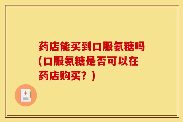 药店能买到口服氨糖吗(口服氨糖是否可以在药店购买?) 药店能买到口服氨糖吗(口服氨糖是否可以在药店购买?)