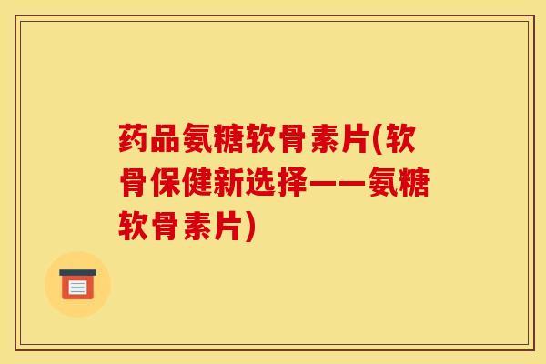 药品氨糖软骨素片(软骨保健新选择——氨糖软骨素片)