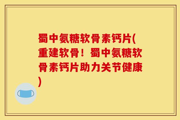 蜀中氨糖软骨素钙片(重建软骨！蜀中氨糖软骨素钙片助力关节健康)