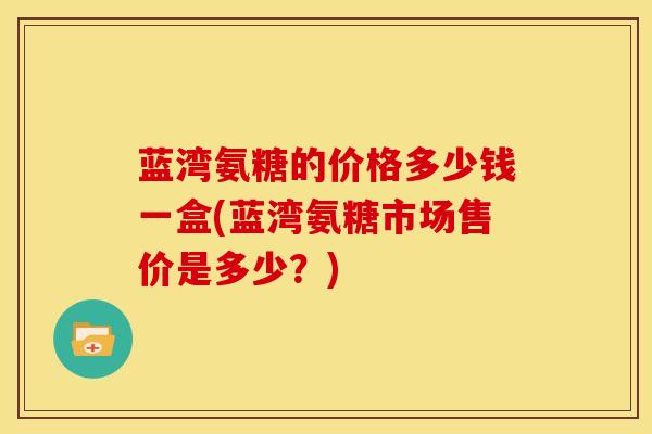 蓝湾氨糖的价格多少钱一盒(蓝湾氨糖市场售价是多少？)