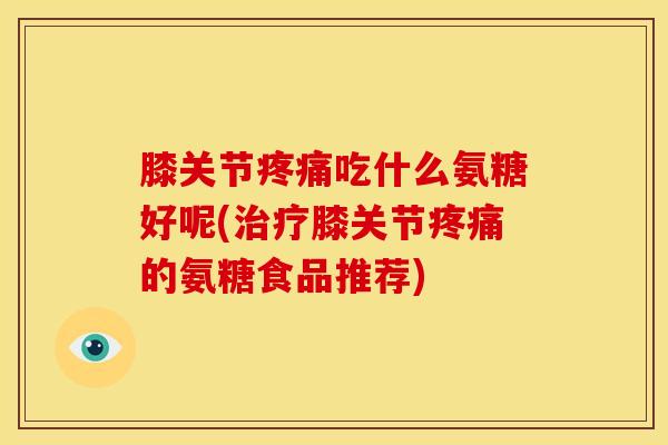 膝关节疼痛吃什么氨糖好呢(治疗膝关节疼痛的氨糖食品推荐)